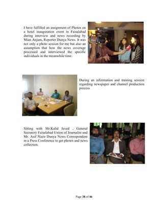 Page 38 of 46
I have fulfilled an assignment of Photos on
a hotel inauguration event in Faisalabad
during interview and news recording by
Mian Anjum, Reporter Dunya News. It was
not only a photo session for me but also an
assumption that how the news coverage
processed and interviewed the specific
individuals in the meanwhile time.
During an information and training session
regarding newspaper and channel production
process
Sitting with Mr.Kalid Javed , General
Secratery Faisalabad Union of Journalist and
Mr. Asif Nazir Dunya News Correspondent
in a Press Conference to get photos and news
collection.
 