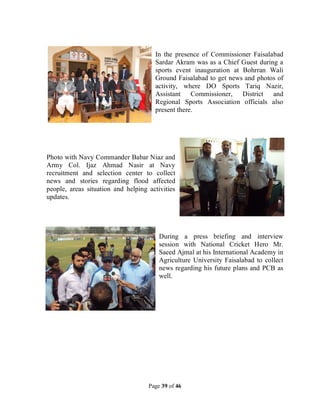 Page 39 of 46
In the presence of Commissioner Faisalabad
Sardar Akram was as a Chief Guest during a
sports event inauguration at Bohrran Wali
Ground Faisalabad to get news and photos of
activity, where DO Sports Tariq Nazir,
Assistant Commissioner, District and
Regional Sports Association officials also
present there.
Photo with Navy Commander Babar Niaz and
Army Col. Ijaz Ahmad Nasir at Navy
recruitment and selection center to collect
news and stories regarding flood affected
people, areas situation and helping activities
updates.
During a press briefing and interview
session with National Cricket Hero Mr.
Saeed Ajmal at his International Academy in
Agriculture University Faisalabad to collect
news regarding his future plans and PCB as
well.
 