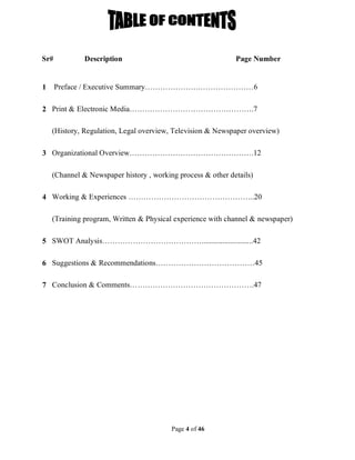 Page 4 of 46
Sr# Description Page Number
1 Preface / Executive Summary………………….…………………6
2 Print & Electronic Media………………………………………….7
(History, Regulation, Legal overview, Television & Newspaper overview)
3 Organizational Overview………………………………………….12
(Channel & Newspaper history , working process & other details)
4 Working & Experiences …………………………………………..20
(Training program, Written & Physical experience with channel & newspaper)
5 SWOT Analysis…………………………………...........................42
6 Suggestions & Recommendations…………………………………45
7 Conclusion & Comments………………………………………….47
 