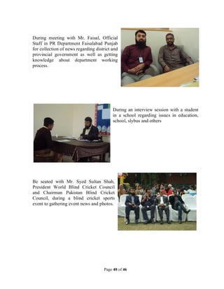 Page 40 of 46
During meeting with Mr. Faisal, Official
Staff in PR Department Faisalabad Punjab
for collection of news regarding district and
provincial government as well as getting
knowledge about department working
process.
During an interview session with a student
in a school regarding issues in education,
school, slybus and others
Be seated with Mr. Syed Sultan Shah,
President World Blind Cricket Council
and Chairman Pakistan Blind Cricket
Council, during a blind cricket sports
event to gathering event news and photos.
 