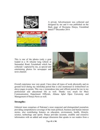 Page 41 of 46
A private Advertisement was collected and
designed by me and it was published on the
Back page of Roznama Dunya, Faisalabad
dated 5th
December 2014.
This is one of the photos (only a goat
loaded in a 36 wheeler long vehicle at
Samundari Road, Faisalabad) which has
collected / captured by me, as special and
entertaining photos for newspaper and
news channel.
Overall experience was very good; I have done all types of work physically and on
ground level during my internship period that is also mentioned in written/brief on
above pages in points. This was a tremendous time and official period for me in my
professional and educational life as well. Thanks very much for Mass
Communication Department Officials, Allama Iqbal Open University and
Management of Dunya News as well.
Strengths:
Editorial team comprises of Pakistan’s most respected and distinguished journalists
providing comprehensive coverage of the main political, business and human interest
stories, also contributing features on education, environment, health, lifestyle,
science, technology and sports. Dunya provides accurate, credible and extensive
information with an added and unique dimension that speaks to our readers from a
 