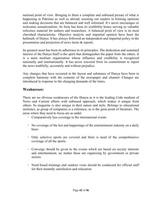 Page 42 of 46
national point of view. Bringing to them a complete and unbiased picture of what is
happening in Pakistan as well as abroad, assisting our readers in forming opinions
and making decisions that are balanced and well informed. It’s never encourages or
welcomes sensationalism. Its forte has been its credibility hence serving as valuable
reference material for authors and researchers. A balanced point of view is its most
cherished characteristic. Objective analysis and impartial opinion have been the
hallmark of Dunya. It has always followed an independent and impartial policy in the
presentation and projection of news items & reports.
Its greatest asset has been its adherence to its principles. The dedication and sustained
interest of the Dunya Staff is the spirit that distinguishes the paper from the others. It
is a mass medium organization whose influence and credibility is recognized
nationally and internationally. It has never wavered from its commitment to report
the news truthfully, accurately and without prejudice.
Any changes that have occurred in the layout and substance of Dunya have been in
complete harmony with the contents of the newspaper and channel. Changes are
introduced in response to the changing demands of the times.
Weaknesses:
There are no obvious weaknesses of the Dunya as it is the leading Urdu medium of
News and Current affairs with unbiased approach, which makes it unique from
others. Its magazine is also unique in their nature and style. Belongs to educational
institutes, as group of companies is a reference, so is the great point of literature. The
areas where they need to focus are as under
· Comparatively less coverage to the international events
· No coverage of the hot and happenings of the entertainment industry on a daily
basis
· Only selective sports are covered and there is need of the comprehensive
coverage of all the sports.
· Converge should be given to the events which are based on society interests
and entertainment, no matter these are organizing by government or private
sectors
· Need based trainings and outdoor visits should be conducted for official staff
for their mentally satisfaction and relaxation
 