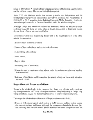 Page 44 of 46
killed in 2013 alone. A climate of fear impedes coverage of both state security forces
and the militant groups. Threats and intimidation against
Since 2002, the Pakistani media has become powerful and independent and the
number of private television channels has grown from just three state-run channels in
2000 to 89 in 2012, according to the Pakistan Electronic Media Regulatory Authority.
Most of the private media in Pakistan flourished under the Musharraf regime.
Although Dunya has established diversified portfolios, which are backed by loyal
customer base, still there are some obvious threats in addition to latent and hidden
threats. Some of them are mentioned below:
Economic downfall is a threatening danger and is the major reason of some lethal
results. It may causes,
Loss of major clients to advertise
Severe effects on business and portfolio development
A dwindling sales volume
Sales returns
Power crisis
Increasing cost of production
Upcoming and present competitor whose major focus is on copying and stealing
initiated efforts
Entrance of the News and Express into the events which are cheap and attracting
the small clients.
Suggestions and Recommendations:
Dunya is the Market leader in its category, they have very talented and experience
top management and staff. Most of the processes and things happening at Dunya very
well planned and judged but there are certain areas of improvement in any field.
The things that I have observed as areas of improvement are as follows;
Dunya is following a typical set of pattern in its Newspaper and this pattern remain
the same throughout its history, although the readers are also distinctive and they
are following and addicted to this pattern but there are other competitors that are
 
