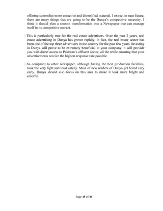 Page 45 of 46
offering somewhat more attractive and diversified material. I expect in near future,
there are many things that are going to be the Dunya’s competitive necessity. I
think it should plan a smooth transformation into a Newspaper that can manage
itself in its competitive market.
This is particularly true for the real estate advertisers. Over the past 2 years, real
estate advertising in Dunya has grown rapidly. In fact, the real estate sector has
been one of the top three advertisers in the country for the past few years. Investing
in Dunya will prove to be extremely beneficial to your company; it will provide
you with direct access to Pakistan’s affluent sector, all the while ensuring that your
advertisements receive the highest response rate possible.
As compared to other newspaper, although having the best production facilities,
look the very light and least catchy. Most of new readers of Dunya get bored very
early. Dunya should also focus on this area to make it look more bright and
colorful.
 