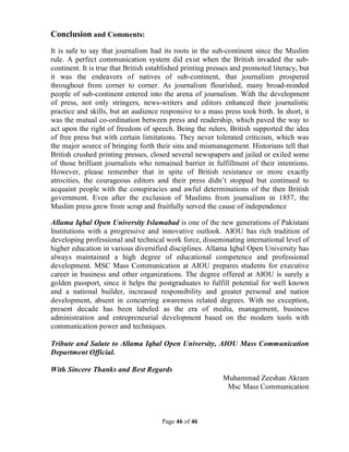 Page 46 of 46
Conclusion and Comments:
It is safe to say that journalism had its roots in the sub-continent since the Muslim
rule. A perfect communication system did exist when the British invaded the sub-
continent. It is true that British established printing presses and promoted literacy, but
it was the endeavors of natives of sub-continent, that journalism prospered
throughout from corner to corner. As journalism flourished, many broad-minded
people of sub-continent entered into the arena of journalism. With the development
of press, not only stringers, news-writers and editors enhanced their journalistic
practice and skills, but an audience responsive to a mass press took birth. In short, it
was the mutual co-ordination between press and readership, which paved the way to
act upon the right of freedom of speech. Being the rulers, British supported the idea
of free press but with certain limitations. They never tolerated criticism, which was
the major source of bringing forth their sins and mismanagement. Historians tell that
British crushed printing presses, closed several newspapers and jailed or exiled some
of those brilliant journalists who remained barrier in fulfillment of their intentions.
However, please remember that in spite of British resistance or more exactly
atrocities, the courageous editors and their press didn’t stopped but continued to
acquaint people with the conspiracies and awful determinations of the then British
government. Even after the exclusion of Muslims from journalism in 1857, the
Muslim press grew from scrap and fruitfully served the cause of independence
Allama Iqbal Open University Islamabad is one of the new generations of Pakistani
Institutions with a progressive and innovative outlook. AIOU has rich tradition of
developing professional and technical work force, disseminating international level of
higher education in various diversified disciplines. Allama Iqbal Open University has
always maintained a high degree of educational competence and professional
development. MSC Mass Communication at AIOU prepares students for executive
career in business and other organizations. The degree offered at AIOU is surely a
golden passport, since it helps the postgraduates to fulfill potential for well known
and a national builder, increased responsibility and greater personal and nation
development, absent in concurring awareness related degrees. With no exception,
present decade has been labeled as the era of media, management, business
administration and entrepreneurial development based on the modern tools with
communication power and techniques.
Tribute and Salute to Allama Iqbal Open University, AIOU Mass Communication
Department Official.
With Sincere Thanks and Best Regards
Muhammad Zeeshan Akram
Msc Mass Communication
 