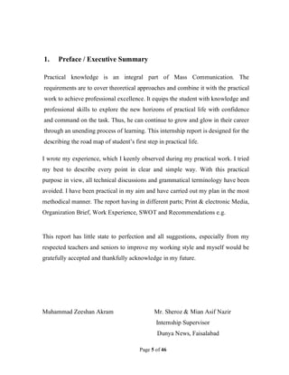 Page 5 of 46
1. Preface / Executive Summary
Practical knowledge is an integral part of Mass Communication. The
requirements are to cover theoretical approaches and combine it with the practical
work to achieve professional excellence. It equips the student with knowledge and
professional skills to explore the new horizons of practical life with confidence
and command on the task. Thus, he can continue to grow and glow in their career
through an unending process of learning. This internship report is designed for the
describing the road map of student’s first step in practical life.
I wrote my experience, which I keenly observed during my practical work. I tried
my best to describe every point in clear and simple way. With this practical
purpose in view, all technical discussions and grammatical terminology have been
avoided. I have been practical in my aim and have carried out my plan in the most
methodical manner. The report having in different parts; Print & electronic Media,
Organization Brief, Work Experience, SWOT and Recommendations e.g.
This report has little state to perfection and all suggestions, especially from my
respected teachers and seniors to improve my working style and myself would be
gratefully accepted and thankfully acknowledge in my future.
Muhammad Zeeshan Akram Mr. Sheroz & Mian Asif Nazir
Internship Supervisor
Dunya News, Faisalabad
 