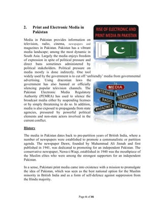 Page 6 of 46
2. Print and Electronic Media in
Pakistan
Media in Pakistan provides information on
television, radio, cinema, newspapers and
magazines in Pakistan. Pakistan has a vibrant
media landscape; among the most dynamic in
South Asia. Largely the media enjoys freedom
of expression in spite of political pressure and
direct bans sometimes administered by
political stakeholders. Political pressure on
media mostly is done indirectly. One tool
widely used by the government is to cut off ‘unfriendly’ media from governmental
advertising. Using draconian laws the
government has also banned or officially
silencing popular television channels. The
Pakistan Electronic Media Regulatory
Authority (PEMRA) has used to silence the
broadcast media either by suspending licenses
or by simply threatening to do so. In addition,
media is also exposed to propaganda from state
agencies, pressured by powerful political
elements and non-state actors involved in the
current conflict.
History
The media in Pakistan dates back to pre-partition years of British India, where a
number of newspapers were established to promote a communalistic or partition
agenda. The newspaper Dawn, founded by Muhammad Ali Jinnah and first
published in 1941, was dedicated to promoting for an independent Pakistan. The
conservative newspaper, Nawa-i-Waqt, established in 1940 was the mouthpiece of
the Muslim elites who were among the strongest supporters for an independent
Pakistan.
In a sense, Pakistani print media came into existence with a mission to promulgate
the idea of Pakistan, which was seen as the best national option for the Muslim
minority in British India and as a form of self-defence against suppression from
the Hindu majority.
 