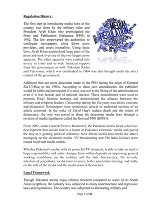 Page 7 of 46
Regulation History:
The first step in introducing media laws in the
country was done by the military ruler and
President Ayub Khan who promulgated the
Press and Publication Ordinance (PPO) in
1962. The law empowered the authorities to
confiscate newspapers, close down news
providers, and arrest journalists. Using these
laws, Ayub Khan nationalized large parts of the
press and took over one of the two largest news
agencies. The other agencies were pushed into
severe in crisis and to seek financial support
from the government as well. Pakistani Radio
and Television, which was established in 1964 was also brought under the strict
control of the government.
Additions that are more draconian made to the PPO during the reign of General
Zia-Ul-Haq in the 1980s. According to these new amendments, the publisher
would be liable and prosecuted if a story was not to the liking of the administration
even if it was factual and of national interest. These amendments were used to
promote Haq's Islamist leanings and demonstrated the alliance between the
military and religions leaders. Censorship during the Zia years was direct, concrete
and dictatorial. Newspapers were scrutinised; critical or undesired sections of an
article censored. In the wake of Zia-ul-Haq's sudden death and the return of
democracy, the way was paved to abate the draconian media laws through a
revision of media legislation called the Revised PPO (RPPO).
From 2002, under General Pervez Musharraf, the Pakistani media faced a decisive
development that would lead to a boom in Pakistani electronic media and paved
the way to it gaining political influence. New liberal media laws broke the state's
monopoly on the electronic media. TV broadcasting and FM radio licenses were
issued to private media outlets.
Whether Pakistan's media, with its powerful TV channels, is able to take on such a
huge responsibility and make changes from within depends on improving general
working conditions; on the military and the state bureaucracy; the security
situation of journalists; media laws revision; better journalism training; and lastly
on the will of the media and the media owners themselves.
Legal Framework
Though Pakistani media enjoy relative freedom compared to some of its South
Asian neighbors, the industry was subjected to many undemocratic and regressive
laws and regulations. The country was subjected to alternating military and
 