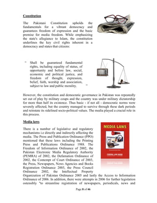 Page 8 of 46
Constitution
The Pakistani Constitution upholds the
fundamentals for a vibrant democracy and
guarantees freedom of expression and the basic
premise for media freedom. While emphasizing
the state's allegiance to Islam, the constitution
underlines the key civil rights inherent in a
democracy and states that citizens:
“ Shall be guaranteed fundamental
rights, including equality of status, of
opportunity and before law, social,
economic and political justice, and
freedom of thought, expression,
belief, faith, worship and association,
subject to law and public morality. ”
However, the constitution and democratic governance in Pakistan was repeatedly
set out of play by military coups and the country was under military dictatorship
for more than half its existence. Thus basic - if not all - democratic norms were
severely affected, but the country managed to survive through these dark periods
and reinstate its sidelined socio-political values. The media played a crucial role in
this process.
Media laws
There is a number of legislative and regulatory
mechanisms i.e directly and indirectly affecting the
media. The Press and Publication Ordinance (PPO)
mentioned that these laws including the Printing
Press and Publications Ordinance 1988. The
Freedom of Information Ordinance of 2002, the
Pakistan Electronic Media Regulatory Authority
(PEMRA) of 2002, the Defamation Ordinance of
2002, the Contempt of Court Ordinance of 2003,
the Press, Newspapers, News Agencies and Books
Registration Ordinance 2003, the Press Council
Ordinance 2002, the Intellectual Property
Organization of Pakistan Ordinance 2005 and lastly the Access to Information
Ordinance of 2006. In addition, there were attempts in 2006 for further legislation
ostensibly "to streamline registration of newspapers, periodicals, news and
 