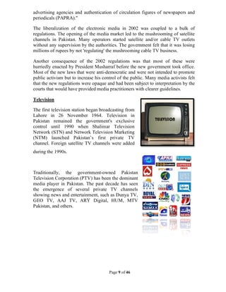 Page 9 of 46
advertising agencies and authentication of circulation figures of newspapers and
periodicals (PAPRA)."
The liberalization of the electronic media in 2002 was coupled to a bulk of
regulations. The opening of the media market led to the mushrooming of satellite
channels in Pakistan. Many operators started satellite and/or cable TV outlets
without any supervision by the authorities. The government felt that it was losing
millions of rupees by not 'regulating' the mushrooming cable TV business.
Another consequence of the 2002 regulations was that most of these were
hurriedly enacted by President Musharraf before the new government took office.
Most of the new laws that were anti-democratic and were not intended to promote
public activism but to increase his control of the public. Many media activists felt
that the new regulations were opaque and had been subject to interpretation by the
courts that would have provided media practitioners with clearer guidelines.
Television
The first television station began broadcasting from
Lahore in 26 November 1964. Television in
Pakistan remained the government's exclusive
control until 1990 when Shalimar Television
Network (STN) and Network Television Marketing
(NTM) launched Pakistan’s first private TV
channel. Foreign satellite TV channels were added
during the 1990s.
Traditionally, the government-owned Pakistan
Television Corporation (PTV) has been the dominant
media player in Pakistan. The past decade has seen
the emergence of several private TV channels
showing news and entertainment, such as Dunya TV,
GEO TV, AAJ TV, ARY Digital, HUM, MTV
Pakistan, and others.
 