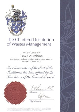 The Chartered lnstitution
of Wastes Management
This is to Certify that
Tim Hourahine
was elected and admitted as an Associate Member
on the 27'h June 2013
5m t*,r l"r* "tr*dry il*
Yr&*,4r,n.u,r/"n/
0 D
gL#V'--.-
l'-
€,1,;./ 6,*,,,tun
This certificate is issued by the authorlty o{ the lnstitution only, and not under, 1n pursuance of, or by virlue of any statutory
or Government sanction or authority. This ceftiflcate is the property of the Chadered lnstitution of Wastes Management and
must be returned upon request. lt is vaiid as long as the holder remains on the institution's Register.
 