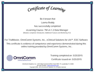 Be it known that
Laxma Reddy
has successfully completed
eLearning Course: TM v4.1.2 Data Manager
(Modules completed: Introduction, Additional Features and Monitoring 412)
For TrialMaster, OmniComm Systems, Inc., eClinical Solutions for Life™, EDC Software
This certificate is evidence of competence and experience demonstrated during this
online training provided by OmniComm Systems, Inc..
Training completed on: 5/25/2015
Certificate issued on: 5/25/2015
OmniComm Systems, Inc. • 2101 West Commercial Blvd. Suite 3500 • Ft. Lauderdale, FL 33309
877-GO-TO-EDC • www.omnicomm.com
Copyright 2009 - 2012 OmniComm Systems, Inc. All rights reserved.
 