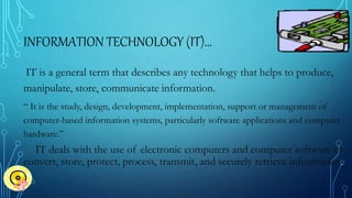 INFORMATION TECHNOLOGY (IT)…
IT is a general term that describes any technology that helps to produce,
manipulate, store, communicate information.
“ It is the study, design, development, implementation, support or management of
computer-based information systems, particularly software applications and computer
hardware.”
IT deals with the use of electronic computers and computer software to
convert, store, protect, process, transmit, and securely retrieve information.
 