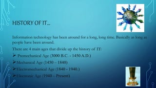 HISTORY OF IT…
Information technology has been around for a long, long time. Basically as long as
people have been around.
There are 4 main ages that divide up the history of IT:
 Premechanical Age (3000 B.C. - 1450 A.D.)
Mechanical Age (1450 – 1840)
Electromechanical Age (1840 - 1940.)
Electronic Age (1940 – Present)
 
