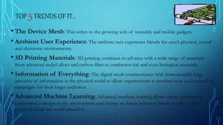 TOP 5TRENDS OF IT..
• The Device Mesh: This refers to the growing web of wearable and mobile gadgets.
• Ambient User Experience: The ambient user experience blends the user’s physical, virtual
and electronic environments.
• 3D Printing Materials: 3D printing continues to advance with a wide range of materials
from advanced nickel alloys and carbon fiber to conductive ink and even biological materials.
• Information of Everything: The digital mesh communicates with immeasurably large
amounts of information in the physical world to allow organizations to produce new and compelling
campaigns for their target audiences.
• Advanced Machine Learning: Advanced machine learning allows smart machines to
understand concepts in the environment and change its future behavior based on what it has
gathered about the world around it
 