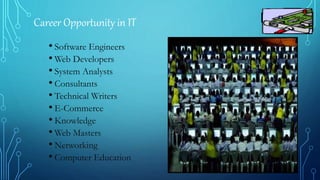 Career Opportunity in IT
• Software Engineers
• Web Developers
• System Analysts
• Consultants
• Technical Writers
• E-Commerce
• Knowledge
• Web Masters
• Networking
• Computer Education
 