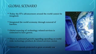 GLOBAL SCENARIO
• Today the IT’s advancement around the world cannot be
imagined.
• Integrated the world economy through removal of
barriers.
• Global sourcing of technology related services is
estimated to have grown.
• There is estimated growth regarding spending on world
wide technology products & related services sector.
• Global IT spends projected to grow at steady rate.
 