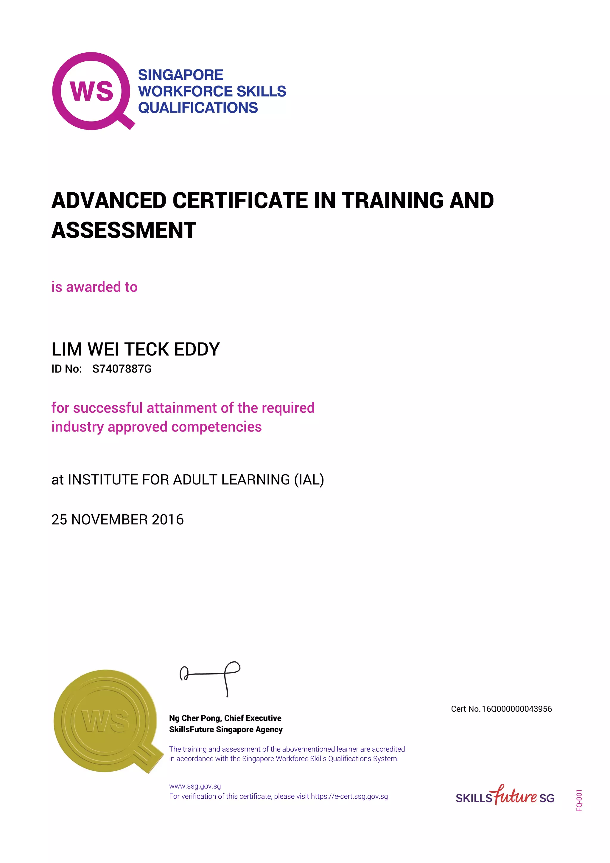 is awarded to
ADVANCED CERTIFICATE IN TRAINING AND
ASSESSMENT
ID No:
LIM WEI TECK EDDY
for successful attainment of the required
industry approved competencies
S7407887G
25 NOVEMBER 2016
at INSTITUTE FOR ADULT LEARNING (IAL)
Ng Cher Pong, Chief Executive
16Q000000043956
SkillsFuture Singapore Agency
Cert No.
www.ssg.gov.sg
The training and assessment of the abovementioned learner are accredited
in accordance with the Singapore Workforce Skills Qualifications System.
FQ-001
For verification of this certificate, please visit https://e-cert.ssg.gov.sg