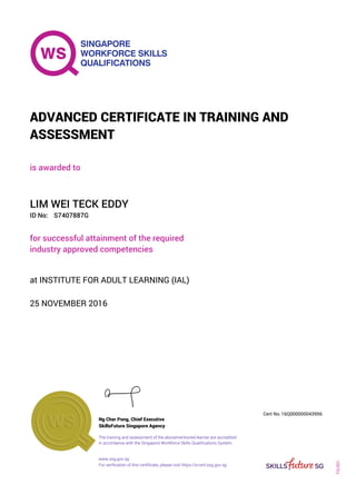 is awarded to
ADVANCED CERTIFICATE IN TRAINING AND
ASSESSMENT
ID No:
LIM WEI TECK EDDY
for successful attainment of the required
industry approved competencies
S7407887G
25 NOVEMBER 2016
at INSTITUTE FOR ADULT LEARNING (IAL)
Ng Cher Pong, Chief Executive
16Q000000043956
SkillsFuture Singapore Agency
Cert No.
www.ssg.gov.sg
The training and assessment of the abovementioned learner are accredited
in accordance with the Singapore Workforce Skills Qualifications System.
FQ-001
For verification of this certificate, please visit https://e-cert.ssg.gov.sg
 