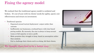 We realised that the traditional agency model is outdated and
broken. It's out of sync with its clients’ needs for agility, speed, cost
effectiveness and return on investment.
• Traditional agencies
• Organised around tactical deployment: output rather than
outcome.
• Inefficiently run businesses, overhead-heavy with time-based
pricing models. By necessity, the aim is always to keep account
teams at full capacity, to turn a profit.
• Make promises they struggle to keep, based on assumption rather
than analysis.
• Fail to challenge their clients and in so doing, fail their clients.
We thought there had to be a better way.
Fixing the agency model
 