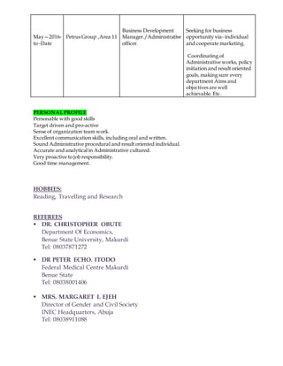May—2016-
to -Date
Petrus Group ,Area 11
Business Development
Manager./Administrative
officer.
Seeking for business
opportunity via- individual
and cooperate marketing.
Coordinating of
Administrative works, policy
initiation and result oriented
goals, making sure every
department Aims and
objectives are well
achievable. Etc.
PERSONAL PROFILE
Personable with good skills
Target driven and pro-active
Sense of organization team work.
Excellent communication skills, including oral and written.
Sound Administrative procedural and result oriented individual.
Accurate and analytical in Administrative cultured.
Very proactive to job responsibility.
Good time management.
HOBBIES:
Reading, Travelling and Research
REFEREES
 DR. CHRISTOPHER OBUTE
Department Of Economics,
Benue State University, Makurdi
Tel: 08037871272
 DR PETER ECHO. ITODO
Federal Medical Centre Makurdi
Benue State
Tel: 08038001406
 MRS. MARGARET I. EJEH
Director of Gender and Civil Society
INEC Headquarters, Abuja
Tel: 08038911088
 