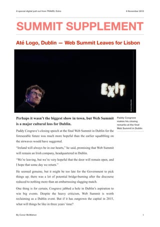 A special digital pull-out from TRAVEL Extra 8 November 2015
SUMMIT SUPPLEMENT
Até Logo, Dublin — Web Summit Leaves for Lisbon
Perhaps it wasn’t the biggest show in town, but Web Summit
is a major cultural loss for Dublin.
Paddy Cosgrave’s closing speech at the final Web Summit in Dublin for the
foreseeable future was much more hopeful than the earlier squabbling on
the airwaves would have suggested.
“Ireland will always be in our hearts,” he said, promising that Web Summit
will remain an Irish company, headquartered in Dublin.
“We’re leaving, but we’re very hopeful that the door will remain open, and
I hope that some day we return.”
He seemed genuine, but it might be too late for the Government to pick
things up; there was a lot of potential bridge-burning after the discourse
reduced to nothing more than an embarrassing slagging match.
One thing is for certain, Cosgrave jabbed a hole in Dublin’s aspiration to
win big events. Despite the heavy criticism, Web Summit is worth
reclaiming as a Dublin event. But if it has outgrown the capital in 2015,
what will things be like in three years’ time?
By Conor McMahon 1
Paddy Cosgrave
makes his closing
remarks at the ﬁnal
Web Summit in Dublin
WebSummit/Sportsﬁlle
 