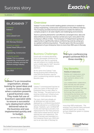 Business Challenges
Faced with increasing demands
from its Norwegian workforce for
Microsoft Lync due to a growing
use and reliance on mobile phones,
Lync’s mobile app for VoIP became
the focus of the Company’s
attention.
At the same time Subsea 7 was
facing growing teleconferencing
costs and the business case for
Lync’s conferencing solution quickly
became clear.
Solution
Subsea 7 commissioned Exactive to
carry out a pilot of Microsoft Lync
Enterprise Voice in their office in
Oslo, Norway. The pilot built on the
existing central Lync infrastructure,
adding a media gateway locally.
The Lync client was already on
all desktops but had not been
deployed as a conferencing solution.
Exactive advised on a conferencing
design, headsets, Lync certified SIP
trunks and training to provide a full
replacement for the many previous
subscription based services and an
optimal end user experience. The
pilot in Norway was extended to a
full Enterprise Voice Lync 2013 roll-
out to six new sites in Norway for
more than 900 employees. The
existing Cisco phones were removed
and Microsoft Lync is now the
primary telephone system in Subsea
7 in Norway.
”
“
Success story
Overview
Subsea 7 is one of the world’s leading global contractors in seabed-to-
surface engineering, construction and services to the offshore industry.
The Company provides technical solutions to enable the delivery of
complex projects in all water depths and challenging environments.
Due to a growing demand for cost effective converged voice, data and
teleconferences services, Exactive carried out a Lync voice pilot in the
Company’s offices in Oslo. The Company’s IT Department spotted an
opportunity to significantly reduce conferencing costs by using Lync
as a global conferencing solution. The pilot grew into the successful
deployment of Lync Enterprise Voice to more than 900 users in Norway.
SUBSEA 7 UNIFIED COMMUNICATIONS
Subsea 7 is an innovative
organisation, always
looking for good ideas and
is able to move quickly
when a solution presents
a good business case.
They made full use of
Exactive’s specialist skills
to ensure a successful
Lync deployment which
delivered value to
the business and was
implemented quickly and
to budget.
-Jennifer Elliot, Exactive
Customer
Subsea 7
Website
www.subsea7.com
Number of Employees
900 (Norway Division)
Country or region
Global (Head Office in UK)
Industry
Engineering, Construction
Customer profile
Subsea 7 S.A. is a subsea
engineering, construction and
services company serving the
offshore energy industry.
Software and services
Lync 2013
”
“The Lync conferencing
project achieved ROI in
three months
Key Benefits
Mobility & Collaboration
Mobility and Collaboration were
two key principles Subsea 7 IT
team wanted to deliver to the
organisation.
Lync enabled better collaboration,
both internally and with partner
organisations and had a great
mobile story, the Subsea 7 Norway
division were able to use the
technology they wanted while
interoperating seamlessly with the
rest of the organization. The Lync
conferencing project achieved ROI
in three months.
The Unified Communications Specialists
0844 561 1577 • www.exactive.co.uk	 © 2015 Exactive Limited. All rights reserved
 