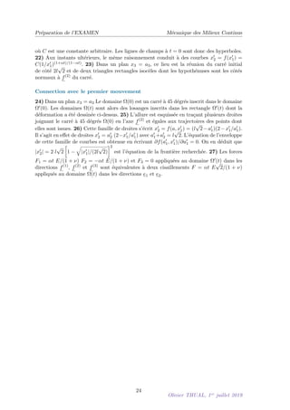 Préparation de l’EXAMEN Mécanique des Milieux Continus
où C est une constante arbitraire. Les lignes de champs à t = 0 sont donc des hyperboles.
22) Aux instants ultérieurs, le même raisonnement conduit à des courbes x0
2 = f(x0
1) =
C(1/x0
1)(1+αt)/(1−αt). 23) Dans un plan x3 = a3, ce lieu est la réunion du carré initial
de côté 2l
√
2 et de deux triangles rectangles isocèles dont les hypothénuses sont les côtés
normaux à f(2)
du carré.
Connection avec le premier mouvement
24) Dans un plan x3 = a3 Le domaine Ω(0) est un carré à 45 dégrés inscrit dans le domaine
Ω0(0). Les domaines Ω(t) sont alors des losanges inscrits dans les rectangle Ω0(t) dont la
déformation a été dessinée ci-dessus. 25) L’allure est esquissée en traçant plusieurs droites
joignant le carré à 45 dégrés Ω(0) en l’axe f(2)
et égales aux trajectoires des points dont
elles sont issues. 26) Cette famille de droites s’écrit x0
2 = f(a, x0
1) = (l
√
2−a0
1)(2−x0
1/a0
1).
Il s’agit en effet de droites x0
2 = a0
2 (2−x0
1/a0
1) avec a0
1+a0
2 = l
√
2. L’équation de l’enveloppe
de cette famille de courbes est obtenue en écrivant ∂f(a0
1, x0
1)/∂a0
1 = 0. On en déduit que
|x0
2| = 2 l
√
2

1 −
q
|x0
1|/(2l
√
2)
2
est l’équation de la frontière recherchée. 27) Les forces
F1 = αt E/(1 + ν) F2 = −αt E/(1 + ν) et F3 = 0 appliquées au domaine Ω0(t) dans les
directions f(1)
, f(2)
et f(3)
sont équivalentes à deux cisaillements F = αt E
√
2/(1 + ν)
appliqués au domaine Ω(t) dans les directions e1 et e2.
24
Olivier THUAL, 1er
juillet 2019
 
