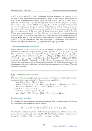 Préparation de l’EXAMEN Mécanique des Milieux Continus
et θ(t) = π/2 + arctg[β(t − t∗)δl]. La fonction δx(t) est croissante, sa pente en t = t∗
est nulle et tend vers l’infini lorsque t tend vers l’infini. La fonction θ(t) est croissante de
π/2 à π. Le développement limité en temps est δx(t) = δl + O[(t − t∗)2]. On a θ(t) =
π/2 + β(t − t∗)δl + O[(t − t∗)2]. Le développement limité en δl est δx(t)/δl = 1 + O(δl2).
On a γ(t) = −β(t − t∗)δl + O(δl2). On a D(x∗, t∗) = 0. Au voisinage des trajectoires
a3 = 0, et les longueurs des petits vecteurs (infinitésimaux) restent inchangées dans le
mouvement et les angles de glissements des couples de vecteurs orthogonaux sont nuls.
Ceci est conforme avec le fait que l’ordre 1 du développement limité en δl de δx(t) et
θ(t) est sont respectivement 1 et 0. On a Ω(x∗, t∗) = 0 et ω(x∗, t∗) = 0. Au voisinage des
trajectoires a3 = 0 le taux de rotation est nul. Toutes les bases diagonalisent la matrice
nulle D. 9) Le point x∗ = 0 correspond à un extremum du profil de vitesse alors que le
point x∗ = −lez est représentatif d’un point quelconque. Au voisinage d’un extremum de
vitesse il n’y a pas de déformation (D = 0) ni rotation (Ω = 0) à l’ordre 1.
Calculs énergétiques de Couette
10)En résolvant al + b = U0 et −al + b = 0, on obtient a = U0
2l et b = U0
2 . On retrouve
l’écoulement de Couette. 11)Le tenseur D est tel que D13 = D31 = U0(z)/2 = 1
4l U0 et
Dij = 0 sinon. Le tenseur des contraintes est σ = 2ρ0νnD. On a πint = −σ : D =
−ρ0νn[U0(z)]2. On en déduit que Pint(D) = − 1
2l LDρ0νnU2
0 . 12)La force de contact en
z = l est T = σez = −p ez + ρ0νnU0(l)ex. On a donc Pextcont(D) = 1
2l LDρ0νnU2
0 . 13)On
remarque que Pint(D) + Pextcont(D) = 0. En effet, cet écoulement de Couette est une
solution des équations de Navier-Stokes incompressibles. On déduit la relation entre les
puissances du théorème de l’énergie cinétique en remarquant que l’accélération dU
dt de cet
écoulement est nulle.
E.6 Rotation d’axe vertical
NB : bien qu’elles ne soient pas indispensables pour la résolution du problème, les formules
suivantes relatives aux coordonnées cylindriques sont rappellées ici :
• grad B(x) = B,r er + 1
r B,θ eθ + B,z ez,
• grad V = Vr,r er ⊗ er + 1
r (Vr,θ − Vθ) er ⊗ eθ + Vr,z er ⊗ ez + Vθ,r eθ ⊗ er + 1
r (Vθ,θ +
Vr) eθ ⊗ eθ + Vθ,z eθ ⊗ ez + Vz,r ez ⊗ er + 1
r Vz,θ ez ⊗ eθ + Vz,z ez ⊗ ez ,
• div V = Vr,r + 1
r Vθ,θ+1
r Vr + Vz,z,
• ∆B = B,rr + 1
r B,r + 1
r2 B,θθ + B,zz et
• ∆V =

∆Vr −
2 Vθ,θ
r2 − Vr
r2

er +

∆Vθ +
2 Vr,θ
r2 − Vθ
r2

eθ + ∆Vz ez .
Rotation dans un solide
On considère un solide élastique homogène et isotrope dont la configuration de référence
est exempte de contraintes et occupe le volume :
Ω0 = {a ∈ I
R3
: 0  R1 ≤
q
a2
1 + a2
2 ≤ R2 et 0 ≤ a3 ≤ l} .
On définit les coordonées polaires (R, Θ) dans la configuration de référence par le chan-
gement de variables (a1, a2) = (R cos Θ, R sin Θ). On définit ensuite les vecteurs de base
par eR(Θ) = cos Θ e1 + sin Θ e2 et eΘ(Θ) = − sin Θ e1 + cos Θ e2.
32
Olivier THUAL, 1er
juillet 2019
 