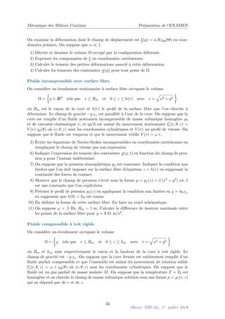 Mécanique des Milieux Continus Préparation de l’EXAMEN
On examine la déformation dont le champ de déplacement est ξ(a) = α R eΘ(Θ) en coor-
données polaires. On suppose que α  1.
1) Décrire et dessiner le volume Ω occupé par la configuration déformée.
2) Exprimer les composantes de ξ en coordonnées cartésiennes.
3) Calculer le tenseur des petites déformations associé à cette déformation.
4) Calculer les tenseurs des contraintes σ(a) pour tout point de Ω.
Fluide incompressible avec surface libre
On considère un écoulement stationnaire à surface libre occupant le volume
Ω =

x ∈ I
R3
tels que r ≤ Rm et 0 ≤ z ≤ h(r) avec r =
q
x2 + y2

où Rm est le rayon de la cuve et h(r) le profil de la surface libre que l’on cherche à
déterminer. Le champ de gravité −g ez est parallèle à l’axe de la cuve. On suppose que la
cuve est remplie d’un fluide newtonien incompressible de masse volumique homogène ρ0
et de viscosité cinématique ν, et qu’il est animé du mouvement stationnaire U(r, θ, z) =
V (r) eθ(θ) où (r, θ, z) sont les coordonnées cylindriques et V (r) un profil de vitesse. On
suppose que le fluide est visqueux et que le mouvement vérifie V (r) = ω r.
5) Écrire les équations de Navier-Stokes incompressibles en coordonnées cartésiennes en
remplaçant le champ de vitesse par son expression.
6) Indiquer l’expression du tenseur des contraintes σ(x, t) en fonction du champ de pres-
sion p pour l’instant indéterminé.
7) On suppose que la pression atmosphérique pa est constante. Indiquer la condition aux
limites que l’on doit imposer sur la surface libre d’équation z = h(r) en supposant la
continuité des forces de contact.
8) Montrer que le champ de pression s’écrit sous la forme p = pc(z) + β (x2 + y2) où β
est une constante que l’on explicitera.
9) Préciser le profil de pression pc(z) en appliquant la condition aux limites en x = h0 ez
en supposant que h(0) = h0 est connu.
10) En déduire la forme de cette surface libre. En faire un tracé schématique.
11) On suppose ω = .5 Hz, Rm = 1 m. Calculer la différence de hauteur maximale entre
les points de la surface libre pour g = 9.81 m/s2.
Fluide compressible à toit rigide
On considère un écoulement occupant le volume
Ω =

x tels que r ≤ Rm et 0 ≤ z ≤ hm avec r =
q
x2 + y2

où Rm et hm sont respectivement le rayon et la hauteur de la cuve à toit rigide. Le
champ de gravité est −g ez. On suppose que la cuve fermée est entièrement remplie d’un
fluide parfait compressible et que l’ensemble est animé du mouvement de rotation solide
U(r, θ, z) = ω r eθ(θ) où (r, θ, z) sont les coordonnées cylindriques. On suppose que le
fluide est un gaz parfait de masse molaire M. On suppose que la température T = T0 est
homogène et on cherche le champ de masse volumique solution sous une forme ρ = ρe(r, z)
qui ne dépend que de r et de z.
33
Olivier THUAL, 1er
juillet 2019
 