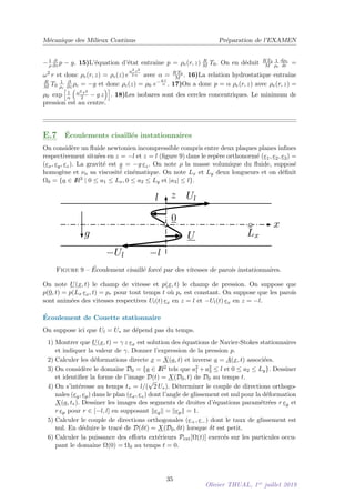 Mécanique des Milieux Continus Préparation de l’EXAMEN
−1
ρ
∂
∂z p − g. 15)L’équation d’état entraı̂ne p = ρe(r, z) R
M T0. On en déduit R T0
M
1
ρe
dρe
dr =
ω2 r et donc ρe(r, z) = ρc(z) e
ω2 r2
2 α avec α = R T0
M . 16)La relation hydrostatique entraı̂ne
R
M T0
1
ρc
∂
∂z ρc = −g et donc ρc(z) = ρ0 e−g z
α . 17)On a donc p = α ρe(r, z) avec ρe(r, z) =
ρ0 exp
h
1
α

ω2 r2
2 − g z
i
. 18)Les isobares sont des cercles concentriques. Le minimum de
pression est au centre.
E.7 Écoulements cisaillés instationnaires
On considère un fluide newtonien incompressible compris entre deux plaques planes infines
respectivement situées en z = −l et z = l (figure 9) dans le repère orthonormé (e1, e2, e3) =
(ex, ey, ez). La gravité est g = −g ez. On note ρ la masse volumique du fluide, supposé
homogène et νn sa viscosité cinématique. On note Lx et Ly deux longueurs et on définit
Ω0 = {a ∈ I
R3 | 0 ≤ a1 ≤ Lx, 0 ≤ a2 ≤ Ly et |a3| ≤ l}.
x
z
0
U
Ul
−Ul
l
−l
g Lx
Figure 9 – Écoulement cisaillé forcé par des vitesses de parois instationnaires.
On note U(x, t) le champ de vitesse et p(x, t) le champ de pression. On suppose que
p(0, t) = p(Lx ex, t) = pr pour tout temps t où pr est constant. On suppose que les parois
sont animées des vitesses respectives Ul(t) ex en z = l et −Ul(t) ex en z = −l.
Écoulement de Couette stationnaire
On suppose ici que Ul = U∗ ne dépend pas du temps.
1) Montrer que U(x, t) = γ z ex est solution des équations de Navier-Stokes stationnaires
et indiquer la valeur de γ. Donner l’expression de la pression p.
2) Calculer les déformations directe x = X(a, t) et inverse a = A(x, t) associées.
3) On considère le domaine D0 = {a ∈ I
R2 tels que a2
1 + a2
3 ≤ l et 0 ≤ a2 ≤ Ly}. Dessiner
et identifier la forme de l’image D(t) = X(D0, t) de D0 au temps t.
4) On s’intéresse au temps t∗ = l/(
√
2 U∗). Déterminer le couple de directions orthogo-
nales (eg, ep) dans le plan (ex, ez) dont l’angle de glissement est nul pour la déformation
X(a, t∗). Dessiner les images des segments de droites d’équations paramétrées r eg et
r ep pour r ∈ [−l, l] en supposant kegk = kepk = 1.
5) Calculer le couple de directions orthogonales (e+, e−) dont le taux de glissement est
nul. En déduire le tracé de D(δt) = X(D0, δt) lorsque δt est petit.
6) Calculer la puissance des efforts extérieurs Pext[Ω(t)] exercés sur les particules occu-
pant le domaine Ω(0) = Ω0 au temps t = 0.
35
Olivier THUAL, 1er
juillet 2019
 