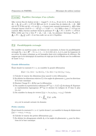 Préparation du PARTIEL Mécanique des milieux continus
Corrigé Équilibre thermique d’un cylindre
1)Le vecteur flux de chaleur est Q = −kgrad T = k A z ez. Il sort de S+ le flux de chaleur
Q+ =
R
R
S+
Q · ez dS = π b2l kA. 2)Il sort de S− le même flux de chaleur Q+ = Q−. 3)Il
sort de S1 le flux nul Q1 = 0, car Q · er = 0 pour toute normale horizontale er. 4)Le bilan
d’énergie interne s’écrit 0 = r − div Q = r + k ∆T = r − kA. 5)On a donc r = kA qui est
constant. 6)La réaction nucléaire fourni la puissance P =
R
R
R
Ω r d3x = 2π b2l r = π b2l kA.
7)On vérifie que l’on a bien P = Q+ + Q− + Q1. La puissance thermique Pthe(Ω) =
R
R
R
Ω r d3x −
R
R
∂Ω Q · n dS = 0 est bien nulle car on est à l’équilibre.
P.2 Parallélépipède rectangle
On considère un matériau ayant, en l’absence de contraintes, la forme du parallélépipède
rectangle Ω0 = {a ∈ I
R3 : 0 ≤ ai ≤ li , i ∈ {1, 2, 3}} où l1, l2 et l3 sont les longueurs de
ses arêtes. Sa masse volumique ρ0 est homogène dans cette configuration de référence. On
suppose que la loi rhéologique du matériau est régie par la loi de Hooke avec les coefficients
de Lamé λ et µ.
Grande déformation
Étant donnée la constante 0 < α, on considère la grande déformation
X(a) = (a1 cos α − a2 sin α) e1 + (a1 sin α + a2 cos α) e2 + a3 e3 .
1) Calculer le tenseur des dilatations C(a) associé à cette déformation.
2) En déduire les dilatations relatives Λi et les angles de glissements γij pour les directions
de la base canonique.
3) Dessiner l’image Ω = X(Ω0) par la déformation.
4) On considère la représentation eulérienne B(E)(x) = β (x2
1+x2
2) du champ B. Exprimer
sa représentation lagrangienne B(L)(a) et dessiner les isolignes de B dans le plan
(a1, a2).
5) On considère la champ de vecteur V (a) = β a1 a2 (a2 e1 + a1 e2). Calculer
F =
ZZ
∂Ω0
V (a) · n dS0
où n est la normale sortante du domaine.
Petite rotation
Étant donnée la constante 0 < α  1 petite devant 1, on considère le champ de déplacement
ξ(a) = −α a2 e1 + α a1 e2.
6) Calculer le tenseur des petites déformations (a).
7) En déduire les allongements relatifs ∆i et les angles de glissements γij pour les direc-
tions de la base canonique.
6
Olivier THUAL, 1er
juillet 2019
 