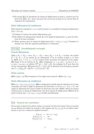 Mécanique des milieux continus Préparation du PARTIEL
8) En notant H(a) la Jacobienne du champ de déplacement au point a, montrer que l’on
peut écrire H(a) · δa = h(a) ∧ δa pour tout vecteur δa où h(a) est un vecteur dont on
explicitera les composantes.
Petite déformation de cisaillement
Étant donné la constante 0  α  1 petite devant 1, on considère le champ de déplacement
ξ(a) = 2 α a1 e2.
9) Calculer le tenseur des petites déformations (a).
10) En déduire les allongements relatifs ∆i et les angles de glissements γij pour les direc-
tions de la base canonique.
11) Même question pour le champ de déplacement ξ(a) = α(a2 e1 + a1 e2). Comparer ce
résultat avec celui des questions précédentes et commenter.
Corrigé Parallélépipède rectangle
Grande déformation
1)On a F11 = F22 = cos α, F12 = −F21 = sin α, F33 = 1 et Fij = 0 sinon. On calcule
C =t F · F = I. La matrice F est orthogonale. C’est la rotation d’angle α et d’axe
e3. 2)On a Λi = 1 et γij = 0. La rotation laisse invariante les longueurs et les angles.
3)L’image Ω est la rotation de Ω0. 4)En remplaçant x1 = a1 cos α − a2 sin α et x2 =
a1 sin α + a2 cos α, on obtient B(L)(a) = β(a2
1 + a2
2). Les isolignes de B sont donc des
cercles concentriques. 5)Comme div V = β (a2
1 +a2
2), le théorème de la divergence entraine
que F = β
RRR
Ω0
(a2
1 + a2
2) d3a = 1
3 β l1 l2 l3 (l2
1 + l2
2).
Petite rotation
6)On a (a) = 0. 7)Les longueurs et les angles sont conservés. 8)On a h = α e3.
Petite déformation de cisaillement
9)On a  = α(e1 ⊗ e2 + e2 ⊗ e1). 10)Les alongements relatifs dans les directions de la base
canonique sont nuls. L’angle de glissement des directions 1 et 2 est γ12 = 2 12 = 2 α. Les
angles de glissement des autres couples de directions sont nuls. 11)On obtient les mêmes
résultats pour ce champ de déplacement. Les deux champs de déplacement diffèrent de la
petite rotation ξ(a) = α(−a2 e1 + a1 e2) étudiée précédemment.
P.3 Tenseur des contraintes
En un point a donné d’un milieu continu, on mesure les forces de contact T(a, n) exercées
sur un élément de surface de normale n. On suppose que {e1, e2, e3} est un repère ortho-
normé et que l’on a obtenu les égalités suivantes :
T (a, e1) = σ0 (−e1 + γe3)
T (a, e2) · e2 = −σ0
T (a, e3) ∧ e1 = −σ0 e2 . (1)
7
Olivier THUAL, 1er
juillet 2019
 