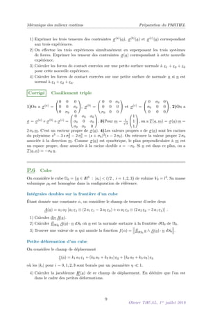 Mécanique des milieux continus Préparation du PARTIEL
1) Exprimer les trois tenseurs des contraintes σ(a)(a), σ(b)(a) et σ(c)(a) correspondant
aux trois expériences.
2) On effectue les trois expériences simultanément en superposant les trois systèmes
de forces. Exprimer les tenseur des contraintes σ(a) correspondant à cette nouvelle
expérience.
3) Calculer les forces de contact exercées sur une petite surface normale à e1 + e2 + e3
pour cette nouvelle expérience.
4) Calculer les forces de contact exercées sur une petite surface de normale n si n est
normal à e1 + e2 + e3.
Corrigé Cisaillement triple
1)On a σ(a) =


0 0 0
0 0 σ0
0 σ0 0

, σ(b) =


0 0 σ0
0 0 0
σ0 0 0

 et σ(c) =


0 σ0 0
σ0 0 0
0 0 0

. 2)On a
σ = σ(a) + σ(b) + σ(c) =


0 σ0 σ0
σ0 0 σ0
σ0 σ0 0

. 3)Pour m = 1
√
3


1
1
1

, on a T(a, m) = σ(a) m =
2 σ0 m. C’est un vecteur propre de σ(a). 4)Les valeurs propres s de σ(a) sont les racines
du polynôme s3 − 3 s σ2
0 − 2 σ3
0 = (s + σ0)2(s − 2 σ0). On retrouve la valeur propre 2 σ0
associée à la direction m. Comme σ(a) est symétrique, le plan perpendiculaire à m est
un espace propre, donc associée à la racine double s = −σ0. Si n est dans ce plan, on a
T(a, n) = −σ0 n.
P.6 Cube
On considère le cube Ω0 = {a ∈ I
R3 : |ai|  l/2 , i = 1, 2, 3} de volume V0 = l3. Sa masse
volumique ρ0 est homogène dans la configuration de référence.
Intégrales doubles sur la frontière d’un cube
Étant donnée une constante α, on considère le champ de tenseur d’ordre deux
A(a) = a1 a2 [a1 e1 ⊗ (2 a1 e1 − 3 a2 e2) + α a2 e2 ⊗ (2 a2 e2 − 3 a1 e1)] .
1) Calculer div A(a).
2) Calculer
RR
∂Ω0
A(a) · n dS0 où n est la normale sortante à la frontière ∂Ω0 de Ω0.
3) Trouver une valeur de α qui annule la fonction f(α) =



RR
∂Ω0
a ∧ A(a) · n dS0



.
Petite déformation d’un cube
On considère le champ de déplacement
ξ(a) = k1 a1 e1 + (k0 a3 + k2 a2) e2 + (k0 a2 + k3 a3) e3
où les |ki| pour i = 0, 1, 2, 3 sont bornés par un paramètre η  1.
4) Calculer la jacobienne H(a) de ce champ de déplacement. En déduire que l’on est
dans le cadre des petites déformations.
9
Olivier THUAL, 1er
juillet 2019
 