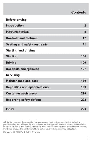 Contents 
Before driving 
Introduction 2 
Instrumentation 8 
Controls and features 17 
Seating and safety restraints 71 
Starting and driving 
Starting 104 
Driving 109 
Roadside emergencies 127 
Servicing 
Maintenance and care 150 
Capacities and specifications 199 
Customer assistance 210 
Reporting safety defects 222 
Index 223 
All rights reserved. Reproduction by any means, electronic or mechanical including 
photocopying, recording or by any information storage and retrieval system or translation 
in whole or part is not permitted without written authorization from Ford Motor Company. 
Ford may change the contents without notice and without incurring obligation. 
Copyright © 1999 Ford Motor Company 
1 
 