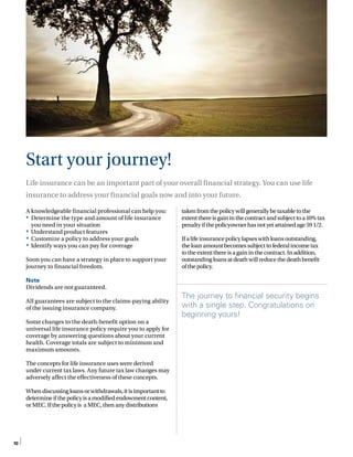 10
A knowledgeable financial professional can help you:
•	 Determine the type and amount of life insurance
you need in your situation
•	 Understand product features
•	 Customize a policy to address your goals
•	 Identify ways you can pay for coverage
Soon you can have a strategy in place to support your
journey to financial freedom.
Note
Dividends are not guaranteed.
All guarantees are subject to the claims-paying ability
of the issuing insurance company.
Some changes to the death-benefit option on a
universal life insurance policy require you to apply for
coverage by answering questions about your current
health. Coverage totals are subject to minimum and
maximum amounts.
The concepts for life insurance uses were derived
under current tax laws. Any future tax law changes may
adversely affect the effectiveness of these concepts.
Whendiscussingloansorwithdrawals,itisimportantto
determineifthepolicyisamodifiedendowmentcontent,
orMEC.Ifthepolicyis aMEC,thenanydistributions
takenfromthepolicywillgenerallybetaxabletothe
extentthereisgaininthecontractandsubjecttoa10%tax
penaltyifthepolicyownerhasnotyetattainedage591/2.
Ifalifeinsurancepolicylapseswithloansoutstanding,
theloanamountbecomessubjecttofederalincometax
totheextentthereisagaininthecontract.Inaddition,
outstandingloansatdeathwillreducethedeathbenefit
ofthepolicy.
The journey to financial security begins
with a single step. Congratulations on
beginning yours!
Start your journey!
Life insurance can be an important part of your overall financial strategy. You can use life
insurance to address your financial goals now and into your future.
 