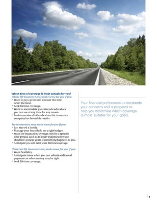 Which type of coverage is most suitable for you?
Whole life insurance may make sense for you if you:
•	 Want to pay a premium amount that will
never increase.
•	 Seek lifetime coverage.
•	 Want to accumulate guaranteed cash values
you can use at any time for any reason.
•	 Look to receive dividends when the insurance
company has favorable results.
Term insurance may make sense for you if you:
•	 Just started a family.
•	 Manage your household on a tight budget.
•	 Want life insurance coverage only for a specific
time period, such as to cover expenses for your
children’s college years if something happens to you.
•	 Anticipate you will later want lifetime coverage.
Universal life insurance may make sense for you if you:
•	 Want flexibility.
•	 Anticipate times when you can submit additional
payments or when money may be tight.
•	 Seek lifetime coverage.
Your financial professional understands
your concerns and is prepared to
help you determine which coverage
is most suitable for your goals.
9
 