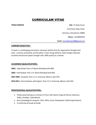 CURRICULAM VITAE
TEENA DHIMAN Add:- 72, Body Guard,
Canal Road, RajpurRoad,
Dehradun,Uttarakhand,248001
Phone:- +917409929972
Email:- teenadhiman1988@gmail.com
CARRIER ODJECTIVE:-
To work in a challenging enviroment and prove beneficial to the organization through hard
work , sincerity, punctuality and discipline. I have strong ability to make changes wherever
essential and ensures papers brought with 100% quality to customer.
ACADEMIC QUALIFICATION:-
2004:- High School from U.P.Board Allahabad with 68%.
2006:- Intermediate from U.P. Board Allahabad with 66%.
2007-2009:- Graduate from C.C.S. University, Meerut with 57%.
2010-2011:- Post-Graduate with English from C.C.S. University, Meerut with 45%.
PROFESSIONAL QUALIFICATION:-
 Professional training as a trainee (I.T) Q.A. with Akums Drugs & Pharma Industries,
Sidkul, Haridwar, Uttarakhand.
 Basic knowledge of computer ( M.S. Office, Excel, Powerpoint) Publishing & Internet.
 A certificate of Scoute & Guide.
 