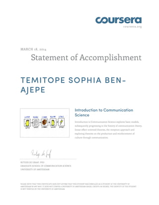 coursera.org
Statement of Accomplishment
MARCH 18, 2014
TEMITOPE SOPHIA BEN-
AJEPE
Introduction to Communication
Science
Introduction to Communication Science explores basic models,
subsequently progressing to the history of communication theory,
linear effect-oriented theories, the reception approach and
exploring theories on the production and reinforcement of
culture through communication.
RUTGER DE GRAAF, PHD
GRADUATE SCHOOL OF COMMUNICATION SCIENCE
UNIVERSITY OF AMSTERDAM
PLEASE NOTE THAT THIS CERTIFICATE DOES NOT AFFIRM THAT THIS STUDENT WAS ENROLLED AS A STUDENT AT THE UNIVERSITY OF
AMSTERDAM IN ANY WAY. IT DOES NOT CONFER A UNIVERSITY OF AMSTERDAM GRADE, CREDITS OR DEGREE. THE IDENTITY OF THE STUDENT
IS NOT VERIFIED BY THE UNIVERSITY OF AMSTERDAM.
 