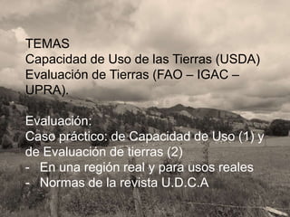 TEMAS
Capacidad de Uso de las Tierras (USDA)
Evaluación de Tierras (FAO – IGAC –
UPRA).
Evaluación:
Caso práctico: de Capacidad de Uso (1) y
de Evaluación de tierras (2)
- En una región real y para usos reales
- Normas de la revista U.D.C.A
 