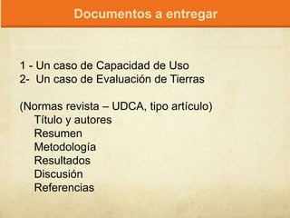1 - Un caso de Capacidad de Uso
2- Un caso de Evaluación de Tierras
(Normas revista – UDCA, tipo artículo)
Título y autores
Resumen
Metodología
Resultados
Discusión
Referencias
Documentos a entregar
 