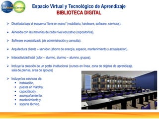  Diseñada bajo el esquema “llave en mano” (mobiliario, hardware, software, servicios).
 Alineada con las materias de cada nivel educativo (repositorios).
 Software especializado (de administración y consulta).
 Arquitectura cliente – servidor (ahorro de energía, espacio, mantenimiento y actualización).
 Interactividad total (tutor – alumno, alumno – alumno, grupos).
 Incluye la creación de un portal institucional (cursos en línea, zona de objetos de aprendizaje,
sala de prensa, área de apoyos)
 Incluye los servicios de:
 instalación,
 puesta en marcha,
 capacitación,
 acompañamiento,
 mantenimiento y
 soporte técnico.
Espacio Virtual y Tecnológico de Aprendizaje
BIBLIOTECA DIGITAL
 