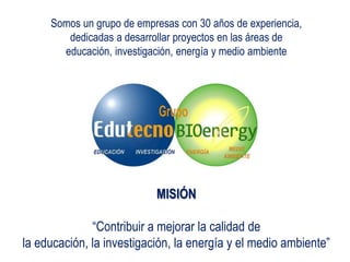 MISIÓN
“Contribuir a mejorar la calidad de
la educación, la investigación, la energía y el medio ambiente”
Somos un grupo de empresas con 30 años de experiencia,
dedicadas a desarrollar proyectos en las áreas de
educación, investigación, energía y medio ambiente
 