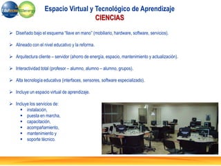  Diseñado bajo el esquema “llave en mano” (mobiliario, hardware, software, servicios).
 Alineado con el nivel educativo y la reforma.
 Arquitectura cliente – servidor (ahorro de energía, espacio, mantenimiento y actualización).
 Interactividad total (profesor – alumno, alumno – alumno, grupos).
 Alta tecnología educativa (interfaces, sensores, software especializado).
 Incluye un espacio virtual de aprendizaje.
 Incluye los servicios de:
 instalación,
 puesta en marcha,
 capacitación,
 acompañamiento,
 mantenimiento y
 soporte técnico.
Espacio Virtual y Tecnológico de Aprendizaje
CIENCIAS
 