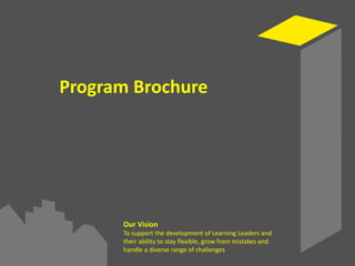 Program Brochure
Our Vision
To support the development of Learning Leaders and
their ability to stay flexible, grow from mistakes and
handle a diverse range of challenges
 