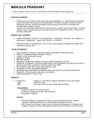 MANJULA PRASHANT
Resume Page 1
Flat No:21, Bldg. No.:24,Road 1101,Area:711,TUBLI  Cell: +973-38150817  Email: manjula.cb@gmail.com
PERSONAL SUMMARY
 Worked as part of a close knit team performing testing procedures on Open Architecture Computer
system functionality testing based on the requirements. Worked on analysis of Avionics System
Initialization functions and LRU functionality testing ensuring that all errors are identified and
corrected before release to clients.
Excellent communications skills and able to liaise with key customer contacts and vendors to resolve
software issues. Presently looking for a suitable position with a willingness to learn, to work with an
ambitious organization.
CAREER SKILL SUMMARY
 JUNIOR RESEARCH FELLOW in the Department of Independent Verification and Validation in
Aeronautical Development Agency ,from Feb 2011 to Feb 2013.
 Software Engineer in the Department of ITG in Gas Turbine Research Establishment, DRDO from
June 2010 to January 2011.
WORK EXPERIENCE
 Open Architecture Computer system functionality testing based on the requirements.
 Involved in Hardware-Software Integration Testing.
 Involved in LRU functionality Testing.
 Regression Testing
 Black Box Testing
 Requirement Analysis and Analysis of Avionics System Initialization functions
 Preparation & Verification of CSCI test cases based on the requirements and executed the same on
the test rig with LRUs connected to the OAC system using 1553B.
 OAC Software codes walk through using Understand Ada.
 Comparison of codes using Beyond Compare.
 Writing High level requirements for Software Design Document from the system requirements.
 Preparation of Test cases from High Level requirements
 Worked using basics of SQL and Jsp
PROJECTS
 1. Project Title : Testing of OAC-Mission Software (MASTER) for the LCA (TEJAS).
Client : Indian Air Force.
Role : Unit Level & System Level Testing, Manual Testing.
Responsibilities
 Analysis of top level documents like GS.
 Verification & Execution of OAC CSCI test cases
 Preparation of Reports
Summary
 The OAC software is responsible for avionics central processing functions, external
equipment interfacing functions and cockpit dialogue equipment functions.
 OAC is based on principles of Open system for design and development of hardware and
Software in respect to mission and display functions and it is the heart of the LCA avionics.
 