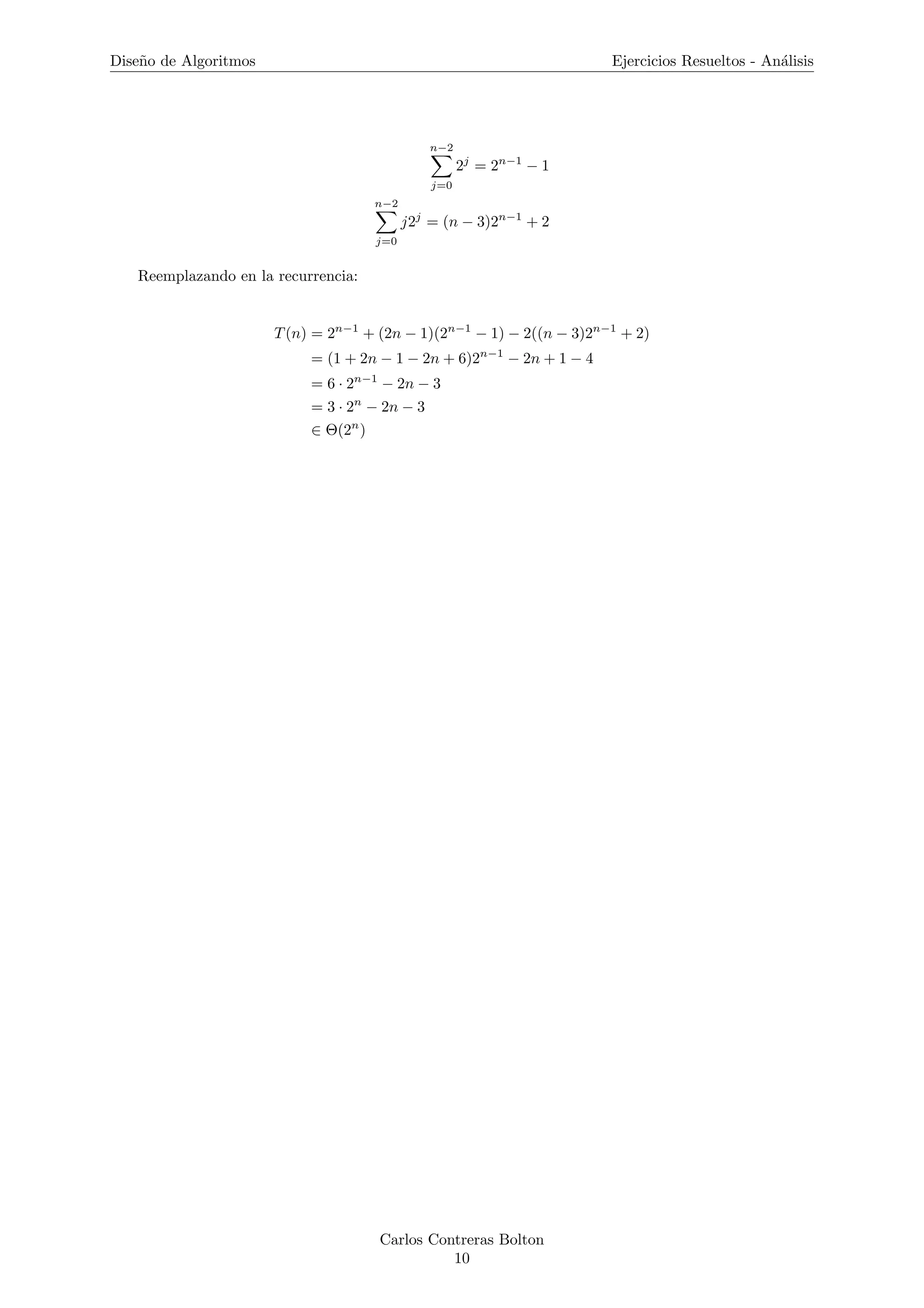 Dise˜no de Algoritmos Ejercicios Resueltos - An´alisis
n−2
j=0
2j
= 2n−1
− 1
n−2
j=0
j2j
= (n − 3)2n−1
+ 2
Reemplazando en la recurrencia:
T(n) = 2n−1
+ (2n − 1)(2n−1
− 1) − 2((n − 3)2n−1
+ 2)
= (1 + 2n − 1 − 2n + 6)2n−1
− 2n + 1 − 4
= 6 · 2n−1
− 2n − 3
= 3 · 2n
− 2n − 3
∈ Θ(2n
)
Carlos Contreras Bolton
10
 
