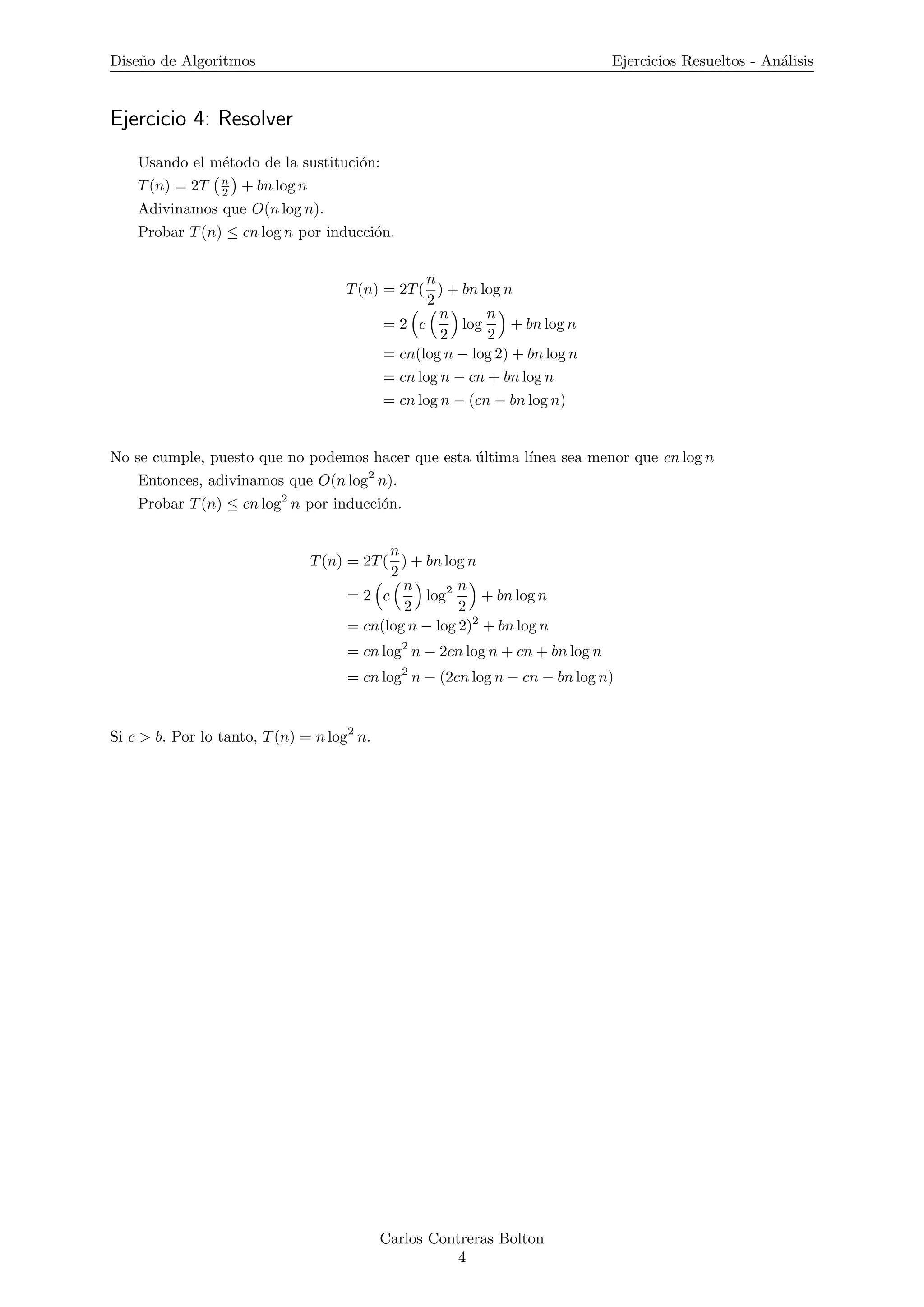 Dise˜no de Algoritmos Ejercicios Resueltos - An´alisis
Ejercicio 4: Resolver
Usando el m´etodo de la sustituci´on:
T(n) = 2T n
2 + bn log n
Adivinamos que O(n log n).
Probar T(n) ≤ cn log n por inducci´on.
T(n) = 2T(
n
2
) + bn log n
= 2 c
n
2
log
n
2
+ bn log n
= cn(log n − log 2) + bn log n
= cn log n − cn + bn log n
= cn log n − (cn − bn log n)
No se cumple, puesto que no podemos hacer que esta ´ultima l´ınea sea menor que cn log n
Entonces, adivinamos que O(n log2
n).
Probar T(n) ≤ cn log2
n por inducci´on.
T(n) = 2T(
n
2
) + bn log n
= 2 c
n
2
log2 n
2
+ bn log n
= cn(log n − log 2)2
+ bn log n
= cn log2
n − 2cn log n + cn + bn log n
= cn log2
n − (2cn log n − cn − bn log n)
Si c > b. Por lo tanto, T(n) = n log2
n.
Carlos Contreras Bolton
4
 