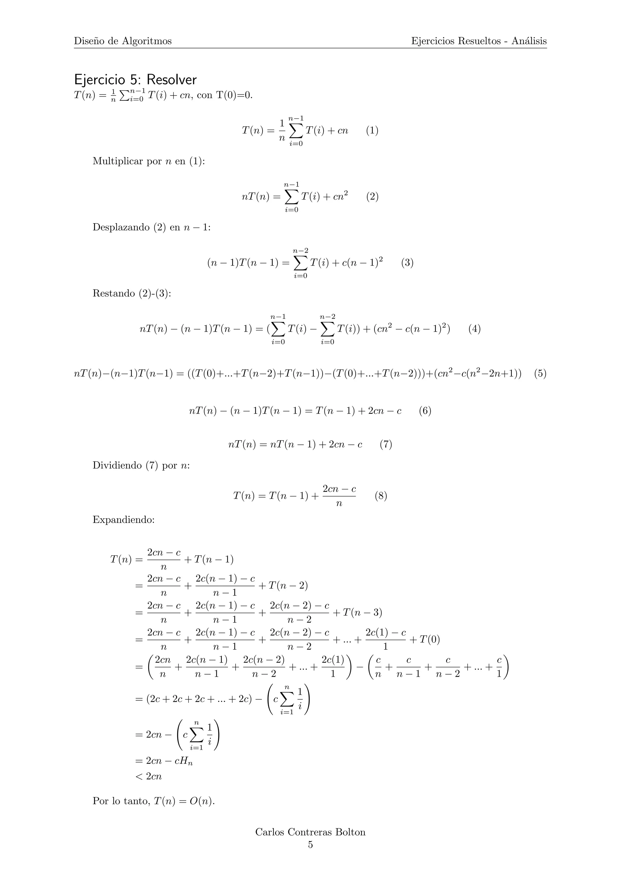 Dise˜no de Algoritmos Ejercicios Resueltos - An´alisis
Ejercicio 5: Resolver
T(n) = 1
n
n−1
i=0 T(i) + cn, con T(0)=0.
T(n) =
1
n
n−1
i=0
T(i) + cn (1)
Multiplicar por n en (1):
nT(n) =
n−1
i=0
T(i) + cn2
(2)
Desplazando (2) en n − 1:
(n − 1)T(n − 1) =
n−2
i=0
T(i) + c(n − 1)2
(3)
Restando (2)-(3):
nT(n) − (n − 1)T(n − 1) = (
n−1
i=0
T(i) −
n−2
i=0
T(i)) + (cn2
− c(n − 1)2
) (4)
nT(n)−(n−1)T(n−1) = ((T(0)+...+T(n−2)+T(n−1))−(T(0)+...+T(n−2)))+(cn2
−c(n2
−2n+1)) (5)
nT(n) − (n − 1)T(n − 1) = T(n − 1) + 2cn − c (6)
nT(n) = nT(n − 1) + 2cn − c (7)
Dividiendo (7) por n:
T(n) = T(n − 1) +
2cn − c
n
(8)
Expandiendo:
T(n) =
2cn − c
n
+ T(n − 1)
=
2cn − c
n
+
2c(n − 1) − c
n − 1
+ T(n − 2)
=
2cn − c
n
+
2c(n − 1) − c
n − 1
+
2c(n − 2) − c
n − 2
+ T(n − 3)
=
2cn − c
n
+
2c(n − 1) − c
n − 1
+
2c(n − 2) − c
n − 2
+ ... +
2c(1) − c
1
+ T(0)
=
2cn
n
+
2c(n − 1)
n − 1
+
2c(n − 2)
n − 2
+ ... +
2c(1)
1
−
c
n
+
c
n − 1
+
c
n − 2
+ ... +
c
1
= (2c + 2c + 2c + ... + 2c) − c
n
i=1
1
i
= 2cn − c
n
i=1
1
i
= 2cn − cHn
< 2cn
Por lo tanto, T(n) = O(n).
Carlos Contreras Bolton
5
 
