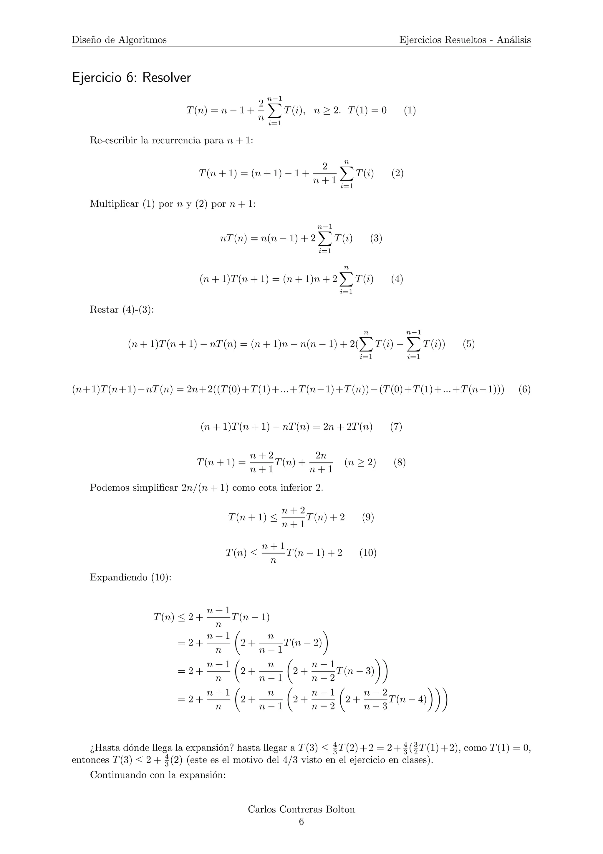 Dise˜no de Algoritmos Ejercicios Resueltos - An´alisis
Ejercicio 6: Resolver
T(n) = n − 1 +
2
n
n−1
i=1
T(i), n ≥ 2. T(1) = 0 (1)
Re-escribir la recurrencia para n + 1:
T(n + 1) = (n + 1) − 1 +
2
n + 1
n
i=1
T(i) (2)
Multiplicar (1) por n y (2) por n + 1:
nT(n) = n(n − 1) + 2
n−1
i=1
T(i) (3)
(n + 1)T(n + 1) = (n + 1)n + 2
n
i=1
T(i) (4)
Restar (4)-(3):
(n + 1)T(n + 1) − nT(n) = (n + 1)n − n(n − 1) + 2(
n
i=1
T(i) −
n−1
i=1
T(i)) (5)
(n+1)T(n+1)−nT(n) = 2n+2((T(0)+T(1)+...+T(n−1)+T(n))−(T(0)+T(1)+...+T(n−1))) (6)
(n + 1)T(n + 1) − nT(n) = 2n + 2T(n) (7)
T(n + 1) =
n + 2
n + 1
T(n) +
2n
n + 1
(n ≥ 2) (8)
Podemos simpliﬁcar 2n/(n + 1) como cota inferior 2.
T(n + 1) ≤
n + 2
n + 1
T(n) + 2 (9)
T(n) ≤
n + 1
n
T(n − 1) + 2 (10)
Expandiendo (10):
T(n) ≤ 2 +
n + 1
n
T(n − 1)
= 2 +
n + 1
n
2 +
n
n − 1
T(n − 2)
= 2 +
n + 1
n
2 +
n
n − 1
2 +
n − 1
n − 2
T(n − 3)
= 2 +
n + 1
n
2 +
n
n − 1
2 +
n − 1
n − 2
2 +
n − 2
n − 3
T(n − 4)
¿Hasta d´onde llega la expansi´on? hasta llegar a T(3) ≤ 4
3 T(2)+2 = 2+ 4
3 (3
2 T(1)+2), como T(1) = 0,
entonces T(3) ≤ 2 + 4
3 (2) (este es el motivo del 4/3 visto en el ejercicio en clases).
Continuando con la expansi´on:
Carlos Contreras Bolton
6
 